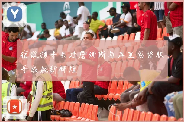 宿敌携手共进詹姆斯与库里或将联手成就新辉煌