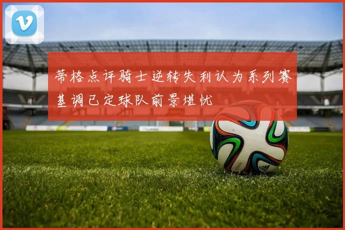 蒂格点评骑士逆转失利认为系列赛基调已定球队前景堪忧