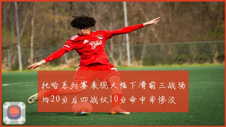 托哈系列赛表现大幅下滑前三战场均20分后四战仅10分命中率惨淡
