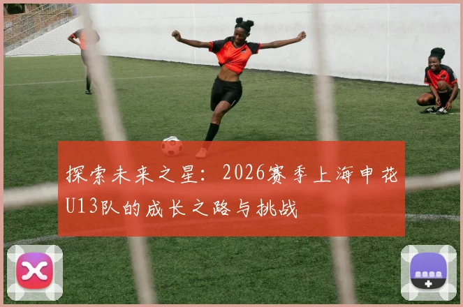 探索未来之星：2026赛季上海申花U13队的成长之路与挑战