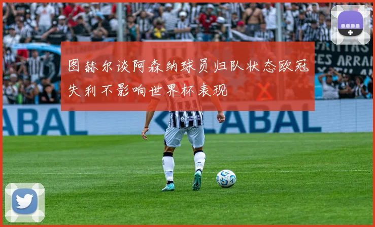 图赫尔谈阿森纳球员归队状态欧冠失利不影响世界杯表现