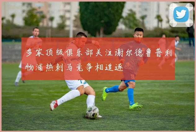多家顶级俱乐部关注谢尔德鲁普利物浦热刺马竞争相追逐