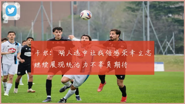 卡尔：湖人选中让我倍感荣幸立志继续展现统治力不辜负期待