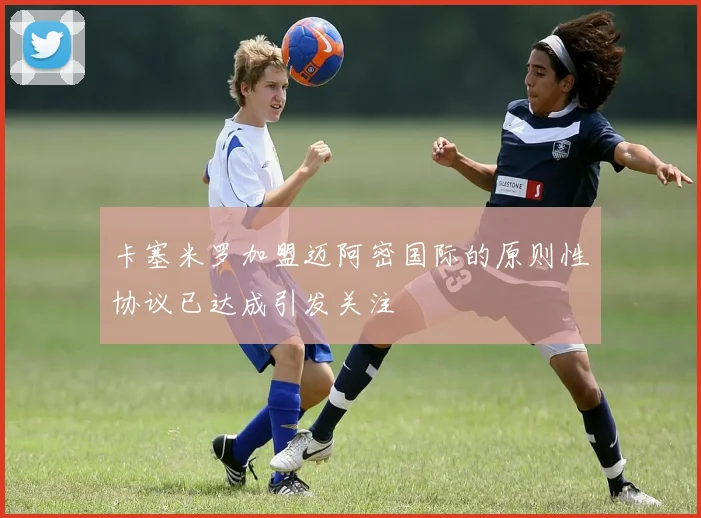 卡塞米罗加盟迈阿密国际的原则性协议已达成引发关注