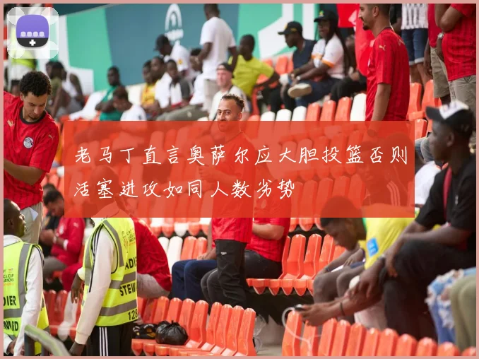 老马丁直言奥萨尔应大胆投篮否则活塞进攻如同人数劣势