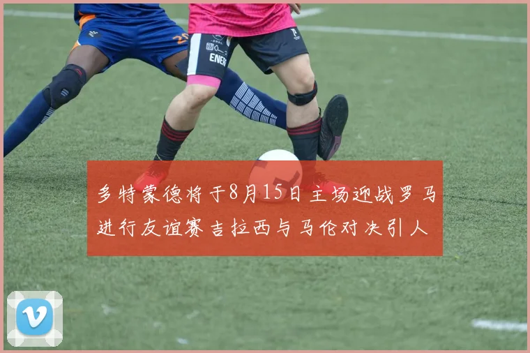 多特蒙德将于8月15日主场迎战罗马进行友谊赛吉拉西与马伦对决引人期待