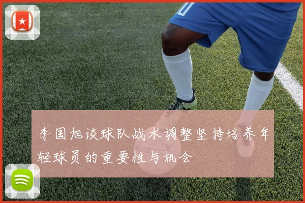 李国旭谈球队战术调整坚持培养年轻球员的重要性与机会